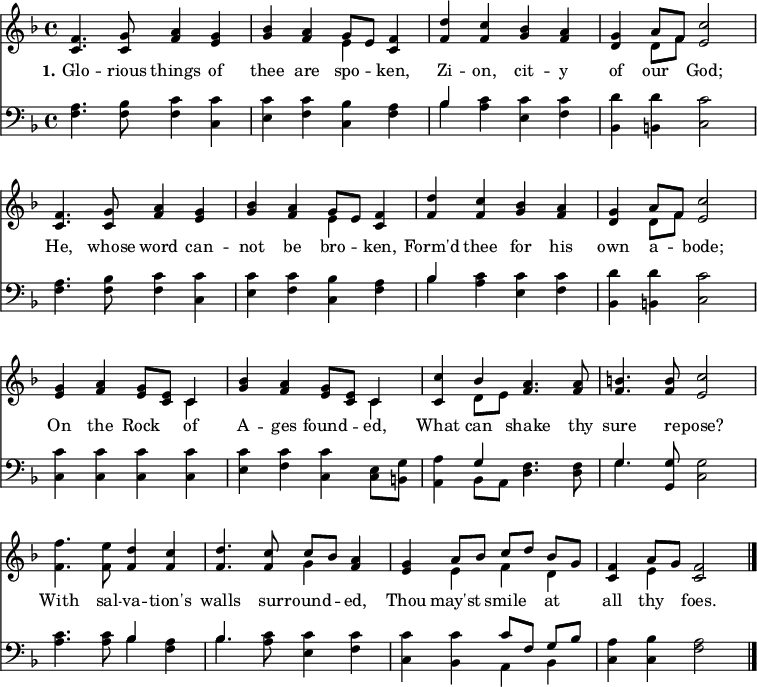 
\version "2.16.2" 
\header { tagline = ##f }
\score { << << \new Staff \with {midiInstrument = #"oboe"} { \key f \major \time 4/4 \relative c' {
  \override Score.BarNumber  #'transparent = ##t \repeat unfold 2 { <f c>4. <g c,>8 <a f>4 <g e> | 
  <bes g> <a f> << { g8 [ e ] } \\ { e4 } >> <f c>4 | 
  <d' f,> <c f,> <bes g> <a f> |
  <g d> << { a8 [ f ] } \\ { d8 [ f ] } >> <c' e,>2  \break }
  <g e>4 <a f> <g e>8 <e c> << { c4 } \\ { c4 } >> |
  <bes' g>4 <a f> <g e>8 <e c> << { c4 } \\ { c4 } >> |
  <c c'>4 << { bes'4 } \\ { d,8 e } >> <a f>4. <a f>8 |
  <b f>4. <b f>8 <c e,>2 |
  <f f,>4. <e f,>8 <d f,>4 <c f,> |
  <d f,>4. <c f,>8 << { c8 [ bes ] } \\ { g4 } >> <a f>4 |
  <g e> << { a8 [ bes ] c [ d ] bes [ g ] } \\ { e4 f d } >> |
  <f c>4 << { a8 g } \\ { e4 } >> <f c>2 \bar "|." } }
\new Lyrics \lyricmode {
\set stanza = #"1."
Glo4. -- rious8 things4 of thee are spo -- ken,
Zi -- on, cit -- y of our God;2
He,4. whose8 word4 can -- not be bro -- ken,
Form'd thee for his own a -- bode;2
On4 the Rock of A -- ges found -- ed, 
What can shake4. thy8 sure4. re8 -- pose?2
With4. sal8 -- va4 -- tion's walls4. sur8 -- round4 -- ed,
Thou may'st smile at all thy foes.2
}
\new Staff \with {midiInstrument = #"oboe"} { \clef bass \key f \major \relative c {
  \repeat unfold 2 { <f a>4. <f bes>8 <f c'>4 <c c'> |
  <e c'> <f c'> <c bes'> <f a> |
  << { bes4 } \\ { bes4} >> <a c>4 <e c'> <f c'> |
  <bes, d'> <b d'> <c c'>2 }
  <c c'>4 <c c'> <c c'> <c c'> |
  <e c'> <f c'> <c c'> <c e>8 <b g'> |
  <a a'>4 << { g'4 } \\ { bes, 8 a } >> <d f>4. <d f>8 |
  << { g4. } \\ { g4. } >> <g, g'>8 <c g'>2 |
  <a' c>4. <a c>8 << { bes4 } \\ { bes4 } >> <f a>4 |
  << { bes4. } \\ { bes4. } >> <a c>8 <e c'>4 <f c'> |
  <c c'> <bes c'> << { c'8 [ f, ] g [ bes ] } \\ { a,4 bes } >> |
  <c a'>4 <c bes'> <f a>2 } } 
  >> >>
\layout { indent = #0 }
\midi { \tempo 4 = 72 } }
